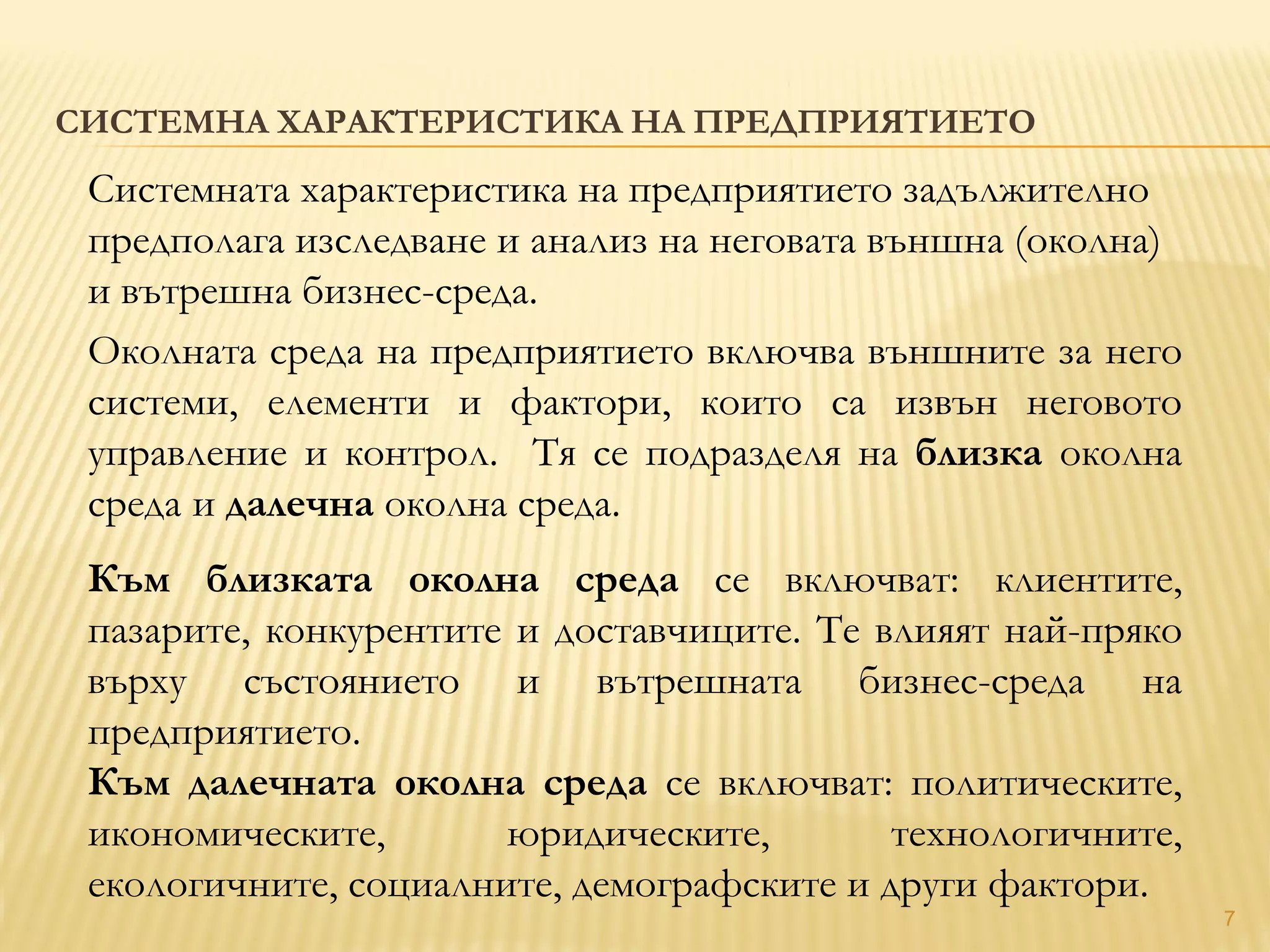 7
СИСТЕМНА ХАРАКТЕРИСТИКА НА ПРЕДПРИЯТИЕТО
Системната характеристика на предприятието задължително
предполага изследване и анализ на неговата външна (околна)
и вътрешна бизнес-среда.
Околната среда на предприятието включва външните за него
системи, елементи и фактори, които са извън неговото
управление и контрол. Тя се подразделя на близка околна
среда и далечна околна среда.
Към близката околна среда се включват: клиентите,
пазарите, конкурентите и доставчиците. Те влияят най-пряко
върху състоянието и вътрешната бизнес-среда на
предприятието.
Към далечната околна среда се включват: политическите,
икономическите, юридическите, технологичните,
екологичните, социалните, демографските и други фактори.
 