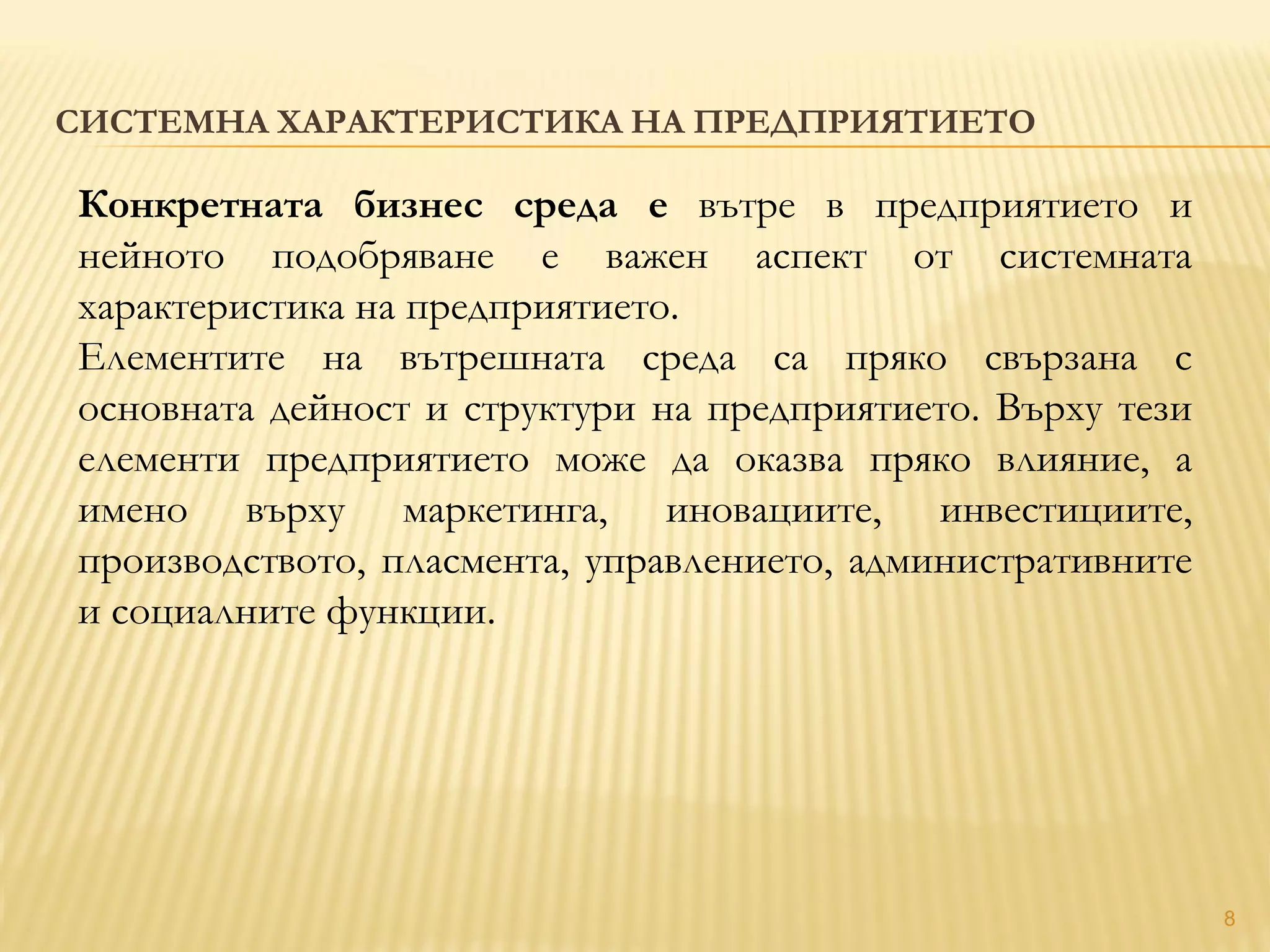8
СИСТЕМНА ХАРАКТЕРИСТИКА НА ПРЕДПРИЯТИЕТО
Конкретната бизнес среда е вътре в предприятието и
нейното подобряване е важен аспект от системната
характеристика на предприятието.
Елементите на вътрешната среда са пряко свързана с
основната дейност и структури на предприятието. Върху тези
елементи предприятието може да оказва пряко влияние, а
имено върху маркетинга, иновациите, инвестициите,
производството, пласмента, управлението, административните
и социалните функции.
 