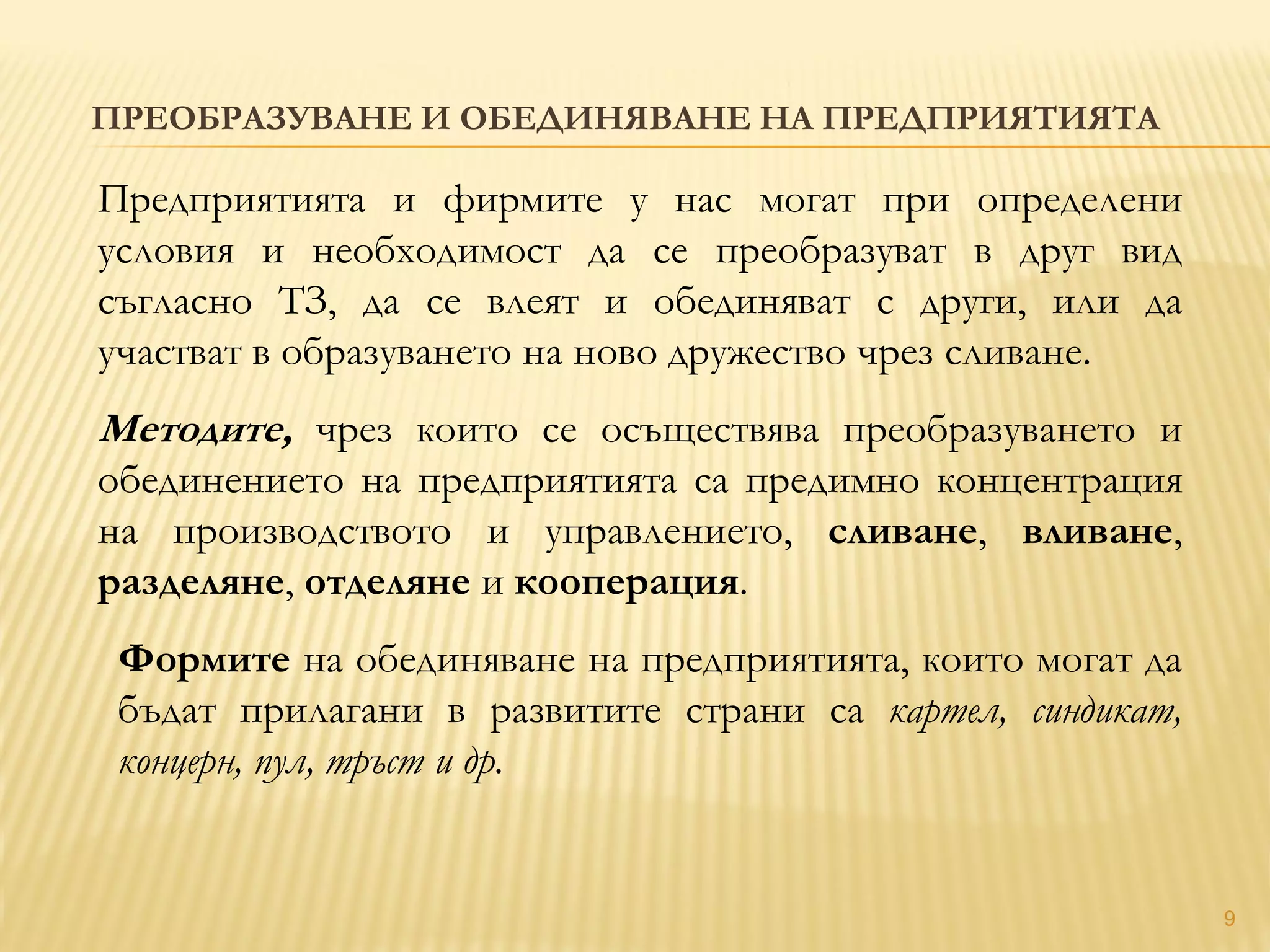 ПРЕОБРАЗУВАНЕ И ОБЕДИНЯВАНЕ НА ПРЕДПРИЯТИЯТА
9
Предприятията и фирмите у нас могат при определени
условия и необходимост да се преобразуват в друг вид
съгласно ТЗ, да се влеят и обединяват с други, или да
участват в образуването на ново дружество чрез сливане.
Методите, чрез които се осъществява преобразуването и
обединението на предприятията са предимно концентрация
на производството и управлението, сливане, вливане,
разделяне, отделяне и кооперация.
Формите на обединяване на предприятията, които могат да
бъдат прилагани в развитите страни са картел, синдикат,
концерн, пул, тръст и др.
 