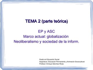 TEMA 2 (parte teórica)

              EP y ASC
      Marco actual: globalización
Neoliberalismo y sociedad de la inform.



               Grado en Educación Social
               Asignatura: Educación Permanente y Animación Sociocultural
               Profesor: Enrique Sánchez Rivas
 