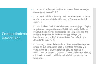 Compartimiento
intracelular.
 1. La suma de los electrólitos intravasculares es mayor
(entre 350 y 400 mEq/L).
 2. La cantidad de aniones y cationes en el interior de la
célula tiene una distribución muy diferente de la del
exterior.
 El principal catión intracelular es el potasio (150 mEq/L),
seguido del magnesio (40 mEq/L) y del sodio (sólo 10
mEq/L). Los aniones principales son las proteínas (85
mEq/L), seguidas de los fosfatos (75 mEq/L), el
bicarbonato (15 mEq/L), los sulfatos (21 mEq/L) y el
cloro (sólo 4 mEq/L).
 El potasio, que se obtiene de la dieta y se elimina por el
riñón, es indispensable para la diástole cardíaca y la
utilización de la glucosa por las células, facilita el
transporte de oxígeno (como oxihemoglobina potásica)
e interviene en el equilibrio acidobásico, entre otras
funciones
 