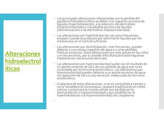 Alteraciones
hidroelectrol
íticas
 Las principales alteraciones relacionadas con la pérdida del
equilibrio hidroelectrolítico se deben a la ingestión excesiva de
líquidos (hiperhidratación), a la retención de electrólitos
(hiperosmolaridad) o a la pérdida excesiva de líquidos
(deshidratación) o de electrólitos (hipoosmolaridad).
 Las alteraciones por hiperhidratación son poco frecuentes,
excepto cuando se producen por administrar líquidos por vía
intravenosa sin el control suficiente.
 Las alteraciones por deshidratación, más frecuentes, pueden
deberse a una escasa ingestión de agua o a unas pérdidas
hídricas excesivas. Estas alteraciones son más graves en los niños
y en los ancianos, por su posible dificultad para autorregularse
mediante los mecanismos de la sed.
 Las alteraciones por hiperosmolaridad suelen ser el resultado de
un aporte excesivo de sal o de una pérdida de agua que no es
controlada por la hormona antidiurética. Las alteraciones por
hipoosmolaridad pueden deberse a un aporte excesivo de agua
sin reposición de sal o a una secreción inadecuada de hormona
antidiurética.
 Cualquiera de estas alteraciones, si no es controlada a tiempo y
no se restablece la homeostasis, acabará modificando el medio
interno y provocará la muerte celular por pérdida (en la
deshidratación o hipoosmolaridad) o por estallido (en la
hiperhidratación o la hiperosmolaridad) del citoplasma.

 