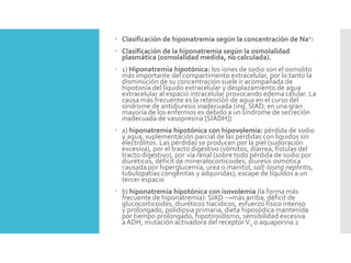  Clasificación de hiponatremia según la concentración de Na+:
 Clasificación de la hiponatremia según la osmolalidad
plasmática (osmolalidad medida, no calculada).
 1) Hiponatremia hipotónica: los iones de sodio son el osmolito
más importante del compartimento extracelular, por lo tanto la
disminución de su concentración suele ir acompañada de
hipotonía del líquido extracelular y desplazamiento de agua
extracelular al espacio intracelular provocando edema celular. La
causa más frecuente es la retención de agua en el curso del
síndrome de antidiuresis inadecuada (ing. SIAD; en una gran
mayoría de los enfermos es debido a un síndrome de secreción
inadecuada de vasopresina [SIADH])
 a) hiponatremia hipotónica con hipovolemia: pérdida de sodio
y agua, suplementación parcial de las pérdidas con líquidos sin
electrólitos. Las pérdidas se producen por la piel (sudoración
excesiva), por el tracto digestivo (vómitos, diarrea, fístulas del
tracto digestivo), por vía renal (sobre todo pérdida de sodio por
diuréticos, déficit de mineralocorticoides, diuresis osmótica
causada por hiperglucemia, urea o manitol, salt-losing nephritis,
tubulopatías congénitas y adquiridas), escape de líquidos a un
tercer espacio
 b) hiponatremia hipotónica con isovolemia (la forma más
frecuente de hiponatremia): SIAD →más arriba, déficit de
glucocorticoides, diuréticos tiacídicos, esfuerzo físico intenso
y prolongado, polidipsia primaria, dieta hiposódica mantenida
por tiempo prolongado, hipotiroidismo, sensibilidad excesiva
a ADH, mutación activadora del receptorV2 o aquaporina 2
 