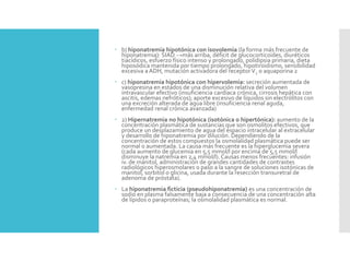 b) hiponatremia hipotónica con isovolemia (la forma más frecuente de
hiponatremia): SIAD →más arriba, déficit de glucocorticoides, diuréticos
tiacídicos, esfuerzo físico intenso y prolongado, polidipsia primaria, dieta
hiposódica mantenida por tiempo prolongado, hipotiroidismo, sensibilidad
excesiva a ADH, mutación activadora del receptorV2 o aquaporina 2
 c) hiponatremia hipotónica con hipervolemia: secreción aumentada de
vasopresina en estados de una disminución relativa del volumen
intravascular efectivo (insuficiencia cardíaca crónica, cirrosis hepática con
ascitis, edemas nefróticos); aporte excesivo de líquidos sin electrólitos con
una excreción alterada de agua libre (insuficiencia renal aguda,
enfermedad renal crónica avanzada)
 2) Hipernatremia no hipotónica (isotónica o hipertónica): aumento de la
concentración plasmática de sustancias que son osmolitos efectivos, que
produce un desplazamiento de agua del espacio intracelular al extracelular
y desarrollo de hiponatremia por dilución. Dependiendo de la
concentración de estos compuestos la osmolalidad plasmática puede ser
normal o aumentada. La causa más frecuente es la hiperglucemia severa
(cada aumento de glucemia en 5,5 mmol/l por encima de 5,5 mmol/l
disminuye la natremia en 2,4 mmol/l). Causas menos frecuentes: infusión
iv. de manitol, administración de grandes cantidades de contrastes
radiológicos hiperosmolares o paso a la sangre de soluciones isotónicas de
manitol, sorbitol o glicina, usada durante la resección transuretral de
adenoma de próstata).
 La hiponatremia ficticia (pseudohiponatremia) es una concentración de
sodio en plasma falsamente baja a consecuencia de una concentración alta
de lípidos o paraproteínas; la osmolalidad plasmática es normal.
 