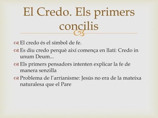 El Credo. Els primers 
concilis 
 
 El credo és el símbol de fe. 
 Es diu credo perquè així comença en llatí: Credo in 
unum Deum... 
 Els primers pensadors intenten explicar la fe de 
manera senzilla 
 Problema de l’arrianisme: Jesús no era de la mateixa 
naturalesa que el Pare 
 