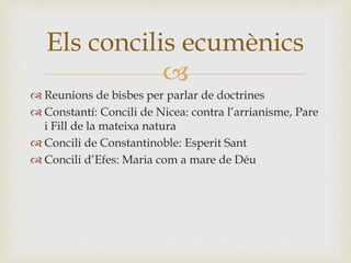 Els concilis ecumènics 
 
 Reunions de bisbes per parlar de doctrines 
 Constantí: Concili de Nicea: contra l’arrianisme, Pare 
i Fill de la mateixa natura 
 Concili de Constantinoble: Esperit Sant 
 Concili d’Efes: Maria com a mare de Déu 
 