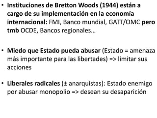 • Instituciones de Bretton Woods (1944) están a
cargo de su implementación en la economía
internacional: FMI, Banco mundial, GATT/OMC pero
tmb OCDE, Bancos regionales…
• Miedo que Estado pueda abusar (Estado = amenaza
más importante para las libertades) => limitar sus
acciones
• Liberales radicales (± anarquistas): Estado enemigo
por abusar monopolio => desean su desaparición
 