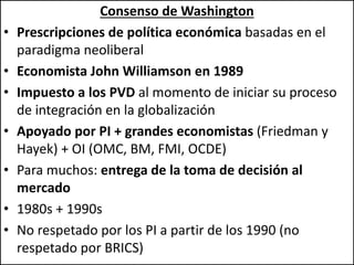 Consenso de Washington
• Prescripciones de política económica basadas en el
paradigma neoliberal
• Economista John Williamson en 1989
• Impuesto a los PVD al momento de iniciar su proceso
de integración en la globalización
• Apoyado por PI + grandes economistas (Friedman y
Hayek) + OI (OMC, BM, FMI, OCDE)
• Para muchos: entrega de la toma de decisión al
mercado
• 1980s + 1990s
• No respetado por los PI a partir de los 1990 (no
respetado por BRICS)
 