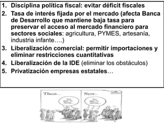 1. Disciplina política fiscal: evitar déficit fiscales
2. Tasa de interés fijada por el mercado (afecta Banca
de Desarrollo que mantiene baja tasa para
preservar el acceso al mercado financiero para
sectores sociales: agricultura, PYMES, artesanía,
industria infante….)
3. Liberalización comercial: permitir importaciones y
eliminar restricciones cuantitativas
4. Liberalización de la IDE (eliminar los obstáculos)
5. Privatización empresas estatales…
 