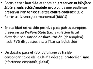 • Pocos países han sido capaces de preservar su Welfare
State y legislación/modelo propio; los que pudieron
preservar han tenido fuertes contra-poderes: SC o
fuerte activismo gubernamental (BRICS)
• En realidad no ha sido positivo para países europeos
preservar su Welfare State (i.e. legislación fiscal
elevada): han sufrido deslocalización (desempleo)
hacia PVD dispuestos a sacrificar su legislación
• Un desafío para el neoliberalismo se ha ido
consolidando desde la ultima década: proteccionismo
(afectando economía global)
 