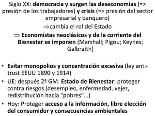 Siglo XX: democracia y surgen las deseconomias (=>
presión de los trabajadores) y crisis (=> presión del sector
empresarial y banquero)
cambia el rol del Estado
 Economistas neoclásicos y de la corriente del
Bienestar se imponen (Marshall; Pigou; Keynes;
Galbraith)
• Evitar monopolios y concentración excesiva (ley anti-
trust EEUU 1890 y 1914)
• UE: después 2ª GM: Estado de Bienestar: proteger
contra riesgos (desempleo, enfermedad, vejez,
redistribución hacia “pobres”…)
• Hoy: Proteger acceso a la información, libre elección
del consumidor y consecuencias ambientales
 
