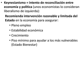 • Keynesianismo = intento de reconciliación entre
economía y política (unos economistas lo consideran
liberalismo de izquierda):
Recomienda intervención razonable y limitada del
Estado en la economía para asegurar:
• Pleno empleo
• Estabilidad económica
• Crecimiento
• Piso mínimo para ayudar a los más vulnerables
(Estado Bienestar)
 