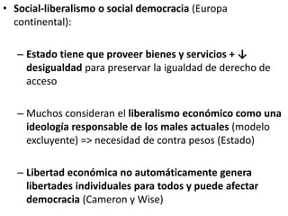 • Social-liberalismo o social democracia (Europa
continental):
– Estado tiene que proveer bienes y servicios + ↓
desigualdad para preservar la igualdad de derecho de
acceso
– Muchos consideran el liberalismo económico como una
ideología responsable de los males actuales (modelo
excluyente) => necesidad de contra pesos (Estado)
– Libertad económica no automáticamente genera
libertades individuales para todos y puede afectar
democracia (Cameron y Wise)
 