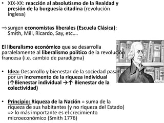 • XIX-XX: reacción al absolutismo de la Realdad y
presión de la burguesía citadina (revolución
inglesa)
surgen economistas liberales (Escuela Clásica):
Smith, Mill, Ricardo, Say, etc.…
El liberalismo económico que se desarrolla
paralelamente al liberalismo político de la revolución
francesa (i.e. cambio de paradigma)
• Idea: Desarrollo y bienestar de la sociedad pasan
por un incremento de la riqueza individual
(↑Bienestar individual →↑ Bienestar de la
colectividad)
• Principio: Riqueza de la Nación = suma de la
riqueza de sus habitantes (y no riqueza del Estado)
=> lo más importante es el crecimiento
microeconómico (Smith 1776)
 