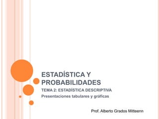 ESTADÍSTICA Y
PROBABILIDADES
TEMA 2: ESTADÍSTICA DESCRIPTIVA
Presentaciones tabulares y gráficas
Prof. Alberto Grados Mitteenn
 
