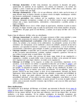 3
 Liderazgo democrático: el líder toma decisiones tras potenciar la discusión del grupo,
agradeciendo las opiniones de sus seguidores. Los criterios de evaluación y las normas son
explícitas y claras. Cuando hay que resolver un problema, el líder ofrece varias soluciones, entre
las cuales el grupo tiene que elegir.
 Liderazgo onomatopéyico: el líder, a la vez que reflexiona sobre la visión que ha de mover al
grupo liderado hacia su objetivo deseado, se expresa a través de simples onomatopeyas verbales
que favorecen notablemente el entusiasmo del grupo.
 Liderazgo paternalista: tiene confianza por sus seguidores, toma la mayor parte de las
decisiones entregando recompensas y castigos a la vez. Su labor consiste en que sus empleados
trabajen más y mejor, incentivándolos, motivándolos e ilusionándolos a posibles premios si
logran el objetivo.
 Liderazgo liberal (laissez faire): el líder adopta un papel pasivo, abandona el poder en manos
del grupo. En ningún momento juzga ni evalúa las aportaciones de los demás miembros del grupo.
Los miembros del grupo gozan de total libertad, y cuentan con el apoyo del líder sólo si se lo
solicitan.
Según el tipo de influencia del líder sobre sus subordinados
 Liderazgo transaccional: los miembros del equipo reconocen al líder como autoridad y como
líder. El líder proporciona los recursos considerados válidos para el equipo de trabajo.
 Liderazgo transformacional o carismático: el líder tiene la capacidad de modificar la escala de
valores, las actitudes y las creencias de los colaboradores. Las principales acciones de un líder
carismático son: discrepancias con lo establecido y deseos de cambiarlo, propuesta de una nueva
alternativa con capacidad de ilusionar y convencer a sus colaboradores, y el uso de medios no
convencionales e innovadores para conseguir el cambio y ser capaz de asumir riesgos personales.
 Liderazgo auténtico: es aquel líder que se concentra en liderarse en primer lugar a sí mismo. Es
un líder con mucho autoconocimiento, ecuánime, espiritual, compasivo y generoso. Solo una vez
que se lidera la propia mente se puede liderar a los demás.
 Liderazgo lateral: se realiza entre personas del mismo rango dentro de una organización u
organigrama o también se puede definir como el proceso de influir en las personas del mismo
nivel organizacional para lograr objetivos en común con la organización.
 Liderazgo en el trabajo: en los negocios se evalúan dos características importantes en los
ejecutivos, con la intención de verificar su capacidad de dirección: por un lado, la aptitud y, por
otro, la actitud. La primera se obtiene con el aprendizaje de nuevos métodos y procedimientos;
por ejemplo, la capacidad de construir un balance, un flujo de caja, distribución de planta o un
plan de marketing. Pero en muchos casos estos conocimientos no son aplicables, porque los
gerentes carecen de una buena actitud, es decir, de un comportamiento adecuado que intente
implementar dichos métodos. Entre las actitudes más solicitadas y requeridas está la habilidad de
liderazgo, la misma que puede cultivarse pero que, según muchos autores, es parte de la
personalidad individual. ¿Cómo saber si nosotros estamos configurados como líderes y, en caso
contrario, cómo desarrollar estas habilidades en nuestra persona? Es un tema de amplio debate y
estudio, pero es necesario descubrir si tenemos algo de líderes y qué cosas nos faltan para lograr
serlo a cabalidad.
Otras clasificaciones
Una clasificación de la tipología del liderazgo es la formal, que representa la dirección de un grupo de
trabajo de forma oficial o designada; otra menos evidente es el reconocimiento por los miembros de la
institución de una manera informal de que tiene gran influencia, pero de una manera libre, sin ánimo
retributivo y de forma carismática. En los estudios sociológicos de desarrollo comunitario por
observación participativa, estas personas son claves para el trabajo de campo. En la década de 1970,
 