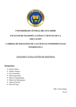 UNIVERSIDAD CENTRAL DEL ECUADOR
FACULTAD DE FILOSOFÍA, LETRAS Y CIENCIAS DE LA
EDUCACIÓN
CARRERA DE PEDAGOGÍA DE LAS CIENCIAS EXPERIMENTALES
INFORMÁTICA
ANÁLISIS Y EVALUACIÓN DE SISTEMAS
Integrantes
➢ Bryan Cóndor
➢ Andrés Vásquez
➢ José Loachamin
➢ John Guayasamín
➢ Marcos Chuquillangui
➢ María José Quilcaguano
➢ Andres Calvachi
➢ Maxwell Vega
MSc. Víctor Zapata
8vo B
 