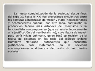 La nueva complejización de la sociedad desde fines
del siglo XX hasta el XXI fue provocando encuentros entre
las posturas actualizadas de Weber y Marx (neoweberianos
y neomarxistas) aunque, por otro lado, continuaba la
producción teórica más ortodoxa del marxismo y la
funcionalista contemporánea (que se asocia técnicamente
a la justificación del neoliberalismo), cuya figura de mayor
peso sería Niklas Luhmann, quien basó su revisión de la
teoría de sistemas en las tesis del biólogo chileno
Humberto Maturana (autopoiesis) que encuentra
justificación casi matemática en la sociedad
contemporánea a diferencia del resto de las teorías
sociales.
 
