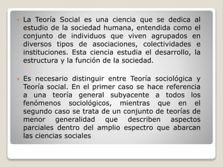  La Teoría Social es una ciencia que se dedica al
estudio de la sociedad humana, entendida como el
conjunto de individuos que viven agrupados en
diversos tipos de asociaciones, colectividades e
instituciones. Esta ciencia estudia el desarrollo, la
estructura y la función de la sociedad.
 Es necesario distinguir entre Teoría sociológica y
Teoría social. En el primer caso se hace referencia
a una teoría general subyacente a todos los
fenómenos sociológicos, mientras que en el
segundo caso se trata de un conjunto de teorías de
menor generalidad que describen aspectos
parciales dentro del amplio espectro que abarcan
las ciencias sociales
 