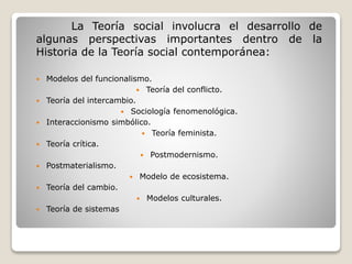 La Teoría social involucra el desarrollo de
algunas perspectivas importantes dentro de la
Historia de la Teoría social contemporánea:
 Modelos del funcionalismo.
 Teoría del conflicto.
 Teoría del intercambio.
 Sociología fenomenológica.
 Interaccionismo simbólico.
 Teoría feminista.
 Teoría crítica.
 Postmodernismo.
 Postmaterialismo.
 Modelo de ecosistema.
 Teoría del cambio.
 Modelos culturales.
 Teoría de sistemas
 