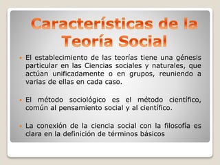  El establecimiento de las teorías tiene una génesis
particular en las Ciencias sociales y naturales, que
actúan unificadamente o en grupos, reuniendo a
varias de ellas en cada caso.
 El método sociológico es el método científico,
común al pensamiento social y al científico.
 La conexión de la ciencia social con la filosofía es
clara en la definición de términos básicos
 