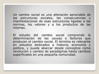  Un cambio social es una alteración apreciable de
las estructuras sociales, las consecuencias y
manifestaciones de esas estructuras ligadas a las
normas, los valores y a los productos de las
mismas.
 El estudio del cambio social comprende la
determinación de las causas o factores que
producen el cambio social. El término es relevante
en estudios dedicados a historia, economía y
política, y puede abarcar desde conceptos como
revolución y cambio de paradigmas hasta cambios
superficiales en una pequeña comunidad.
 