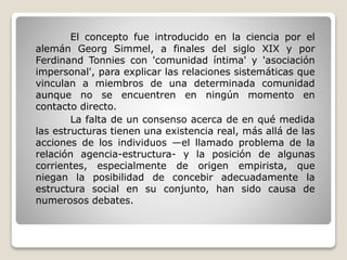 El concepto fue introducido en la ciencia por el
alemán Georg Simmel, a finales del siglo XIX y por
Ferdinand Tonnies con 'comunidad íntima' y 'asociación
impersonal', para explicar las relaciones sistemáticas que
vinculan a miembros de una determinada comunidad
aunque no se encuentren en ningún momento en
contacto directo.
La falta de un consenso acerca de en qué medida
las estructuras tienen una existencia real, más allá de las
acciones de los individuos —el llamado problema de la
relación agencia-estructura- y la posición de algunas
corrientes, especialmente de origen empirista, que
niegan la posibilidad de concebir adecuadamente la
estructura social en su conjunto, han sido causa de
numerosos debates.
 