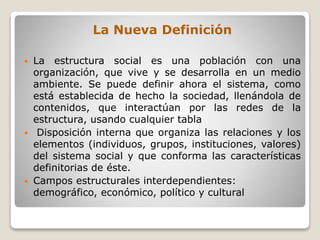La Nueva Definición
 La estructura social es una población con una
organización, que vive y se desarrolla en un medio
ambiente. Se puede definir ahora el sistema, como
está establecida de hecho la sociedad, llenándola de
contenidos, que interactúan por las redes de la
estructura, usando cualquier tabla
 Disposición interna que organiza las relaciones y los
elementos (individuos, grupos, instituciones, valores)
del sistema social y que conforma las características
definitorias de éste.
 Campos estructurales interdependientes:
demográfico, económico, político y cultural
 