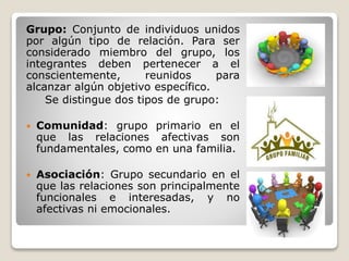 Grupo: Conjunto de individuos unidos
por algún tipo de relación. Para ser
considerado miembro del grupo, los
integrantes deben pertenecer a el
conscientemente, reunidos para
alcanzar algún objetivo específico.
Se distingue dos tipos de grupo:
 Comunidad: grupo primario en el
que las relaciones afectivas son
fundamentales, como en una familia.
 Asociación: Grupo secundario en el
que las relaciones son principalmente
funcionales e interesadas, y no
afectivas ni emocionales.
 