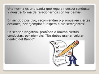 Una norma es una pauta que regula nuestra conducta
y nuestra forma de relacionarnos con los demás.
En sentido positivo, recomiendan o promueven ciertas
acciones, por ejemplo: “Respeta a tus semejantes”
En sentido Negativo, prohíben o limitan ciertas
conductas, por ejemplo: “No debes usar el celular
dentro del Banco”
 