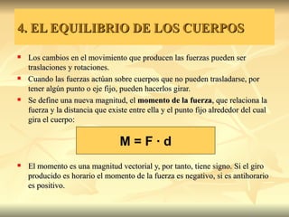 4. EL EQUILIBRIO DE LOS CUERPOS

   Los cambios en el movimiento que producen las fuerzas pueden ser
    traslaciones y rotaciones.
   Cuando las fuerzas actúan sobre cuerpos que no pueden trasladarse, por
    tener algún punto o eje fijo, pueden hacerlos girar.
   Se define una nueva magnitud, el momento de la fuerza, que relaciona la
    fuerza y la distancia que existe entre ella y el punto fijo alrededor del cual
    gira el cuerpo:

                                 M=F·d
   El momento es una magnitud vectorial y, por tanto, tiene signo. Si el giro
    producido es horario el momento de la fuerza es negativo, si es antihorario
    es positivo.
 