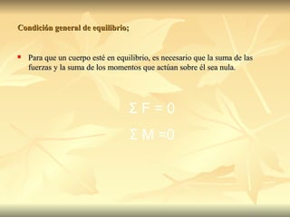 Condición general de equilibrio;


   Para que un cuerpo esté en equilibrio, es necesario que la suma de las
    fuerzas y la suma de los momentos que actúan sobre él sea nula.




                                   ΣF=0
                                   Σ M =0
 