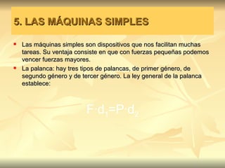 5. LAS MÁQUINAS SIMPLES

   Las máquinas simples son dispositivos que nos facilitan muchas
    tareas. Su ventaja consiste en que con fuerzas pequeñas podemos
    vencer fuerzas mayores.
   La palanca: hay tres tipos de palancas, de primer género, de
    segundo género y de tercer género. La ley general de la palanca
    establece:



                         F·d1=P·d2
 