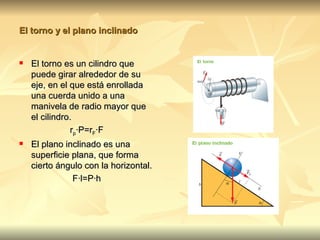 El torno y el plano inclinado


   El torno es un cilindro que
    puede girar alrededor de su
    eje, en el que está enrollada
    una cuerda unido a una
    manivela de radio mayor que
    el cilindro.
               rp·P=rF·F
   El plano inclinado es una
    superficie plana, que forma
    cierto ángulo con la horizontal.
               F·l=P·h
 
