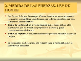 2. MEDIDA DE LAS FUERZAS. LEY DE
HOOKE
   Las fuerzas deforman los cuerpos. Cuando la deformación es permanente
    los cuerpos son plásticos. Cuándo recuperan la forma inicial una vez cesa
    la fuerza se llaman elásticos.
   Límite de elasticidad: es la fuerza máxima que se puede aplicar a los
    cuerpos para que no pierdan sus propiedades elásticas y quede
    permanentemente deformado.
   Límite de ruptura: es la fuerza máxima que podemos aplicarles sin que se
    rompan.

   En los cuerpos elásticos existe una relación entre la fuerza aplicada y la
    deformación producida.
 
