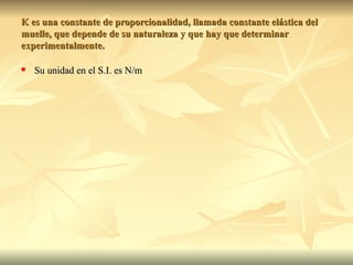 K es una constante de proporcionalidad, llamada constante elástica del
muelle, que depende de su naturaleza y que hay que determinar
experimentalmente.

   Su unidad en el S.I. es N/m
 