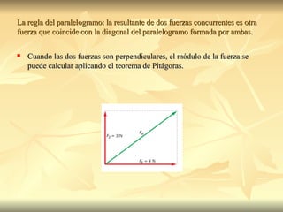La regla del paralelogramo: la resultante de dos fuerzas concurrentes es otra
fuerza que coincide con la diagonal del paralelogramo formada por ambas.

   Cuando las dos fuerzas son perpendiculares, el módulo de la fuerza se
    puede calcular aplicando el teorema de Pitágoras.
 