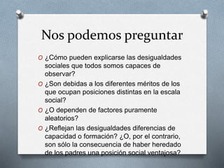 Nos podemos preguntar 
O ¿Cómo pueden explicarse las desigualdades 
sociales que todos somos capaces de 
observar? 
O ¿Son debidas a los diferentes méritos de los 
que ocupan posiciones distintas en la escala 
social? 
O ¿O dependen de factores puramente 
aleatorios? 
O ¿Reflejan las desigualdades diferencias de 
capacidad o formación? ¿O, por el contrario, 
son sólo la consecuencia de haber heredado 
de los padres una posición social ventajosa? 
 
