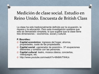 Medición de clase social. Estudio en 
Reino Unido. Encuesta de British Class 
La clase ha sido tradicionalmente definido por la ocupación, la 
riqueza y la educación. Pero esta investigación sostiene que 
esto es demasiado simplista, lo que sugiere que la clase tiene 
tres dimensiones – económica, social y cultural. 
P. Bourdieu: 
O Capital económico: ingresos del hogar, ahorros, 
propiedades, coste de las propiedades. 
O Capital social: «generador de posición». 37 ocupaciones 
diferentes y contacto con las personas. 
O Capital cultural: teatro, música clásica, conciertos, 
videojuegos, etc. 
O http://www.youtube.com/watch?v=8h6iKrTW4Lk 
 
