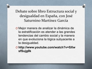 Debate sobre libro Estructura social y 
desigualdad en España, con José 
Saturnino Martínez García 
O Mejor manera de analizar la dinámica de 
la estratificación es atender a las grandes 
tendencias del cambio social y la manera 
en que evoluciona la lógica subyacente a 
la desigualdad. 
O http://www.youtube.com/watch?v=SXw 
sfSujg0k 

