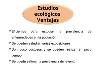 Eficientes para estudiar la prevalencia de
enfermedades en la población
Se pueden estudiar varias exposiciones
Son poco costosos y se pueden realizar en poco
tiempo
Se puede estimar la prevalencia del evento
Estudios
ecológicos
Ventajas
 