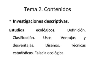 Tema 2. Contenidos
• Investigaciones descriptivas.
Estudios ecológicos. Definición.
Clasificación. Usos. Ventajas y
desventajas. Diseños. Técnicas
estadísticas. Falacia ecológica.
 