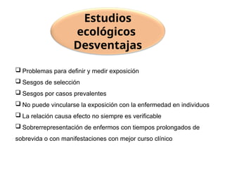  Problemas para definir y medir exposición
 Sesgos de selección
 Sesgos por casos prevalentes
 No puede vincularse la exposición con la enfermedad en individuos
 La relación causa efecto no siempre es verificable
 Sobrerrepresentación de enfermos con tiempos prolongados de
sobrevida o con manifestaciones con mejor curso clínico
Estudios
ecológicos
Desventajas
 