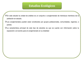  En este estudio la unidad de análisis es un conjunto o conglomerado de individuos miembros de la
población en estudio.
 Los conglomerados pueden estar constituidos por grupos poblacionales, comunidades, regiones, o
países.
 La característica principal de este tipo de estudios es que se cuenta con información sobre la
exposición o el evento para el conglomerado en su totalidad
Estudios Ecológicos
 