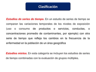 Clasificación
Estudios de series de tiempo. En un estudio de series de tiempo se
comparan las variaciones temporales de los niveles de exposición
(uso o consumo de productos o servicios, conductas, o
concentraciones promedio de contaminantes, por ejemplo) con otra
serie de tiempo que refleja los cambios en la frecuencia de la
enfermedad en la población de un área geográfica
Estudios mixtos. En esta categoría se incluyen los estudios de series
de tiempo combinadas con la evaluación de grupos múltiples.
 