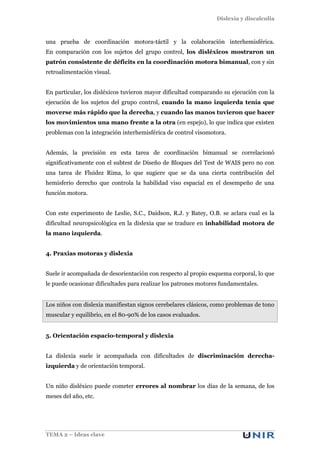 Dislexia y discalculia
TEMA 2 – Ideas clave
una prueba de coordinación motora-táctil y la colaboración interhemisférica.
En comparación con los sujetos del grupo control, los disléxicos mostraron un
patrón consistente de déficits en la coordinación motora bimanual, con y sin
retroalimentación visual.
En particular, los disléxicos tuvieron mayor dificultad comparando su ejecución con la
ejecución de los sujetos del grupo control, cuando la mano izquierda tenía que
moverse más rápido que la derecha, y cuando las manos tuvieron que hacer
los movimientos una mano frente a la otra (en espejo), lo que indica que existen
problemas con la integración interhemisférica de control visomotora.
Además, la precisión en esta tarea de coordinación bimanual se correlacionó
significativamente con el subtest de Diseño de Bloques del Test de WAIS pero no con
una tarea de Fluidez Rima, lo que sugiere que se da una cierta contribución del
hemisferio derecho que controla la habilidad viso espacial en el desempeño de una
función motora.
Con este experimento de Leslie, S.C., Daidson, R.J. y Batey, O.B. se aclara cual es la
dificultad neuropsicológica en la dislexia que se traduce en inhabilidad motora de
la mano izquierda.
4. Praxias motoras y dislexia
Suele ir acompañada de desorientación con respecto al propio esquema corporal, lo que
le puede ocasionar dificultades para realizar los patrones motores fundamentales.
Los niños con dislexia manifiestan signos cerebelares clásicos, como problemas de tono
muscular y equilibrio, en el 80-90% de los casos evaluados.
5. Orientación espacio-temporal y dislexia
La dislexia suele ir acompañada con dificultades de discriminación derecha-
izquierda y de orientación temporal.
Un niño disléxico puede cometer errores al nombrar los días de la semana, de los
meses del año, etc.
 