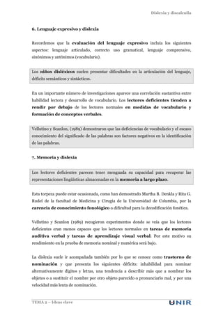 Dislexia y discalculia
TEMA 2 – Ideas clave
6. Lenguaje expresivo y dislexia
Recordemos que la evaluación del lenguaje expresivo incluía los siguientes
aspectos: lenguaje articulado, correcto uso gramatical, lenguaje comprensivo,
sinónimos y antónimos (vocabulario).
Los niños disléxicos suelen presentar dificultades en la articulación del lenguaje,
déficits semánticos y sintácticos.
En un importante número de investigaciones aparece una correlación sustantiva entre
habilidad lectora y desarrollo de vocabulario. Los lectores deficientes tienden a
rendir por debajo de los lectores normales en medidas de vocabulario y
formación de conceptos verbales.
Vellutino y Scanlon, (1989) demostraron que las deficiencias de vocabulario y el escaso
conocimiento del significado de las palabras son factores negativos en la identificación
de las palabras.
7. Memoria y dislexia
Los lectores deficientes parecen tener menguada su capacidad para recuperar las
representaciones lingüísticas almacenadas en la memoria a largo plazo.
Esta torpeza puede estar ocasionada, como han demostrado Martha B. Denkla y Rita G.
Rudel de la facultad de Medicina y Cirugía de la Universidad de Columbia, por la
carencia de conocimiento fonológico o dificultad para la decodificación fonética.
Vellutino y Scanlon (1989) recogieron experimentos donde se veía que los lectores
deficientes eran menos capaces que los lectores normales en tareas de memoria
auditiva verbal y tareas de aprendizaje visual verbal. Por este motivo su
rendimiento en la prueba de memoria nominal y numérica será bajo.
La dislexia suele ir acompañada también por lo que se conoce como trastorno de
nominación y que presenta los siguientes déficits: inhabilidad para nominar
alternativamente dígitos y letras, una tendencia a describir más que a nombrar los
objetos o a sustituir el nombre por otro objeto parecido o pronunciarlo mal, y por una
velocidad más lenta de nominación.
 