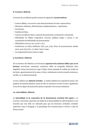 Dislexia y discalculia
TEMA 2 – Ideas clave
8. Lectura y dislexia
La lectura de un disléxico puede mostrar las siguientes características:
Lectura silábica, con errores como desconocimiento de más o menos letras.
Omisiones, adiciones, deformaciones, desplazamientos y repeticiones.
Inversiones.
Cambios de línea.
Lectura con falta de ritmo y ausencia de puntuación, acentuación y entonación.
Dificultades en sílabas compuestas, inversas, palabras largas o nuevas o con
acumulación de dificultades de pronunciación.
Dificultades con la g y la j, con la c y la z.
Confusiones en letras simétricas (d/b, p/q, d/p), letras de pronunciación similar
(m/n, m/p, b/p, b/m…) y ritmo lento y torpe.
La comprensión lectora suele ser baja.
9. Escritura y dislexia
En la escritura del disléxico con frecuencia aparecen los mismos fallos que en la
lectura: inversiones, rotaciones, omisiones, fallos en ortografía arbitraria, letra
disgráfica, forma incorrecta de coger el lápiz, forma anómala de realizar los óvalos de
las letras, agarrotamiento de la mano, la letra, inicialmente correcta cuando comienza a
escribir, se va desestructurando.
A veces, utilizan una sintaxis extraña, se omiten palabras (en especial los nexos y las
palabras de función) dándose cuenta de ello en ocasiones al releer el texto. Igualmente
el uso de los signos de puntuación apenas responde a las normas sintácticas.
10. Lateralidad y dislexia
La lateralidad es la expresión de la dominancia cerebral del sujeto y su
correcta o incorrecta expresión nos habla de la funcionalidad de cada hemisferio y nos
recuerda que esta debe ser adecuada para que las funciones cerebrales corticales
superiores como el lenguaje y el aprendizaje de la lectoescritura se lleven a cabo de
forma normal.
 