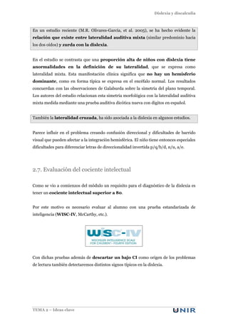 Dislexia y discalculia
TEMA 2 – Ideas clave
En un estudio reciente (M.R. Olivares-García, et al. 2005), se ha hecho evidente la
relación que existe entre lateralidad auditiva mixta (similar predominio hacia
los dos oídos) y zurda con la dislexia.
En el estudio se contrasta que una proporción alta de niños con dislexia tiene
anormalidades en la definición de su lateralidad, que se expresa como
lateralidad mixta. Esta manifestación clínica significa que no hay un hemisferio
dominante, como en forma típica se expresa en el encéfalo normal. Los resultados
concuerdan con las observaciones de Galaburda sobre la simetría del plano temporal.
Los autores del estudio relacionan esta simetría morfológica con la lateralidad auditiva
mixta medida mediante una prueba auditiva dicótica nueva con dígitos en español.
También la lateralidad cruzada, ha sido asociada a la dislexia en algunos estudios.
Parece influir en el problema creando confusión direccional y dificultades de barrido
visual que pueden afectar a la integración hemisférica. El niño tiene entonces especiales
dificultades para diferenciar letras de direccionalidad invertida p/q/b/d, n/u, a/e.
2.7. Evaluación del cociente intelectual
Como se vio a comienzos del módulo un requisito para el diagnóstico de la dislexia es
tener un cociente intelectual superior a 80.
Por este motivo es necesario evaluar al alumno con una prueba estandarizada de
inteligencia (WISC-IV, McCarthy, etc.).
Con dichas pruebas además de descartar un bajo CI como origen de los problemas
de lectura también detectaremos distintos signos típicos en la dislexia.
 