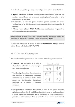 Dislexia y discalculia
TEMA 2 – Ideas clave
En las distintas subpruebas que componen el test pueden apreciarse signos disléxicos:
Dígitos, aritmética y claves. En esta prueba el rendimiento puede ser bajo
debido a los problemas con la memoria a corto plazo y/u operativa y a las
dificultades en secuenciación.
Vocabulario. En ocasiones puede apreciarse pobreza expresiva con escaso
vocabulario y, en las dislexias más graves, errores sintácticos en la construcción de
oraciones.
Cubos y rompecabezas (WISC-R). El alumno con dificultades visoperceptivas
suele puntuar bajo en estas subpruebas.
Suelen utilizarse las siglas ACID como recordatorio de las pruebas que suelen salir
deficitarias en el WISC-IV: Aritmética, Claves, Información y Dígitos.
En niños con dificultades de lectura el índice de memoria de trabajo suele ser
inferior al resto de los índices: MT<CV/RP/VP
2.8. Evaluación de la percepción
Para la evaluación de la percepción del niño podemos utilizar las siguientes pruebas:
Reversal Test. Nos indica si el niño ha
alcanzado la suficiente madurez perceptiva
para iniciarse en la lectura.
Test Frostig. Nos valora el rendimiento del
niño en tareas de coordinación visomotora,
asimilación de la constancia de las formas
geométricas, discriminación figura-fondo,
posiciones en el espacio y relaciones
espaciales.
Test guestáltico visomotor de Bender. Se trata de una prueba no verbal
aplicable desde los 4 años de edad. El examinado debe copiar en una hoja en blanco
9 figuras geométricas entregadas por un profesional en cierto ordenamiento y
posición. A continuación se analizan los resultados de las pruebas, considerando la
 